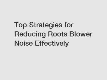 Top Strategies for Reducing Roots Blower Noise Effectively