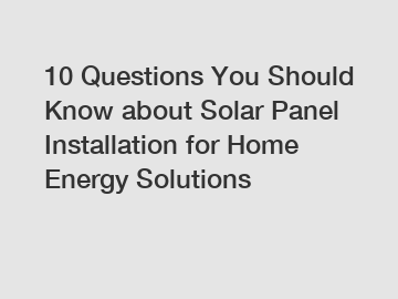 10 Questions You Should Know about Solar Panel Installation for Home Energy Solutions