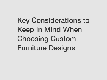 Key Considerations to Keep in Mind When Choosing Custom Furniture Designs