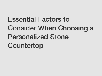 Essential Factors to Consider When Choosing a Personalized Stone Countertop