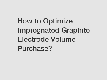 How to Optimize Impregnated Graphite Electrode Volume Purchase?