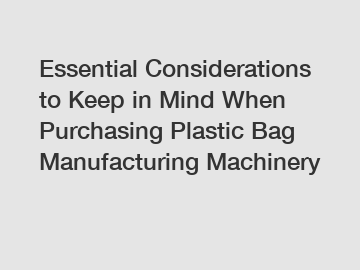 Essential Considerations to Keep in Mind When Purchasing Plastic Bag Manufacturing Machinery