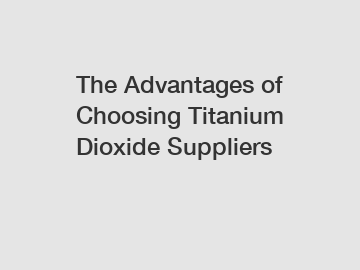 The Advantages of Choosing Titanium Dioxide Suppliers