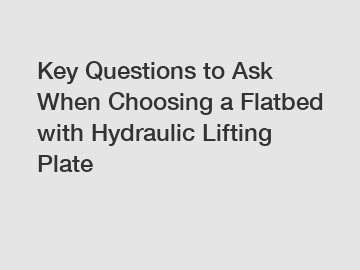 Key Questions to Ask When Choosing a Flatbed with Hydraulic Lifting Plate