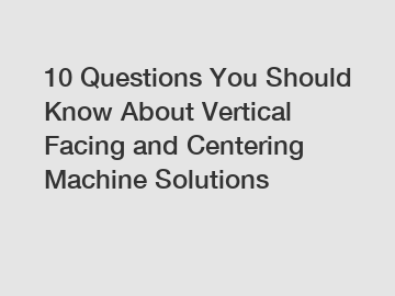 10 Questions You Should Know About Vertical Facing and Centering Machine Solutions