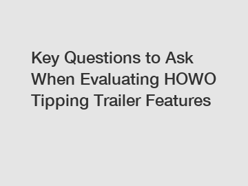 Key Questions to Ask When Evaluating HOWO Tipping Trailer Features