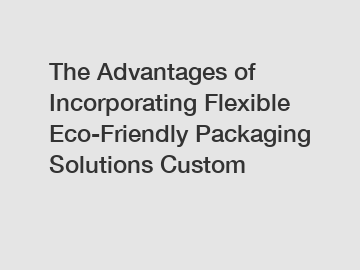 The Advantages of Incorporating Flexible Eco-Friendly Packaging Solutions Custom