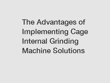 The Advantages of Implementing Cage Internal Grinding Machine Solutions
