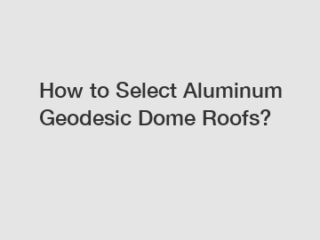 How to Select Aluminum Geodesic Dome Roofs?