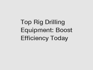 Top Rig Drilling Equipment: Boost Efficiency Today