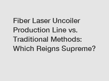 Fiber Laser Uncoiler Production Line vs. Traditional Methods: Which Reigns Supreme?