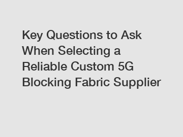 Key Questions to Ask When Selecting a Reliable Custom 5G Blocking Fabric Supplier