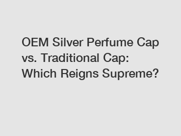 OEM Silver Perfume Cap vs. Traditional Cap: Which Reigns Supreme?