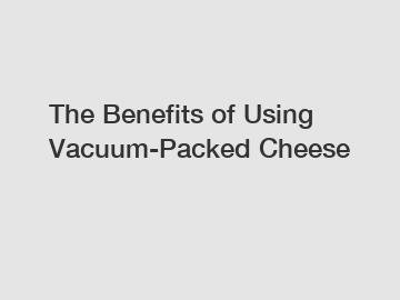 The Benefits of Using Vacuum-Packed Cheese