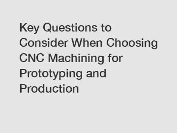 Key Questions to Consider When Choosing CNC Machining for Prototyping and Production