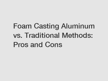 Foam Casting Aluminum vs. Traditional Methods: Pros and Cons