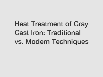 Heat Treatment of Gray Cast Iron: Traditional vs. Modern Techniques