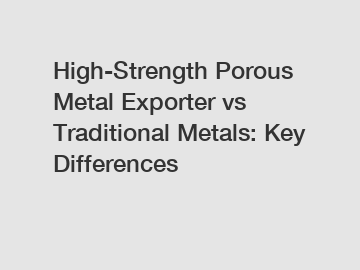 High-Strength Porous Metal Exporter vs Traditional Metals: Key Differences