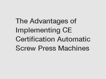 The Advantages of Implementing CE Certification Automatic Screw Press Machines