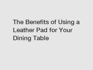 The Benefits of Using a Leather Pad for Your Dining Table