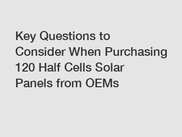 Key Questions to Consider When Purchasing 120 Half Cells Solar Panels from OEMs