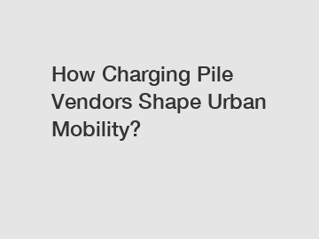 How Charging Pile Vendors Shape Urban Mobility?