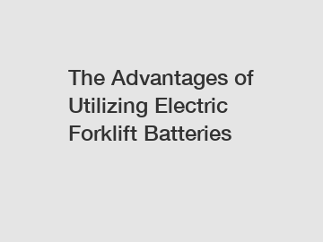 The Advantages of Utilizing Electric Forklift Batteries