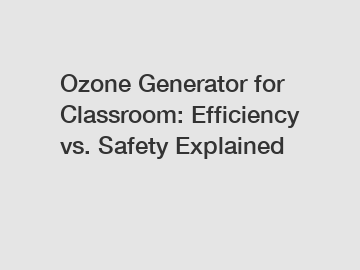 Ozone Generator for Classroom: Efficiency vs. Safety Explained