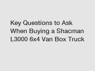 Key Questions to Ask When Buying a Shacman L3000 6x4 Van Box Truck