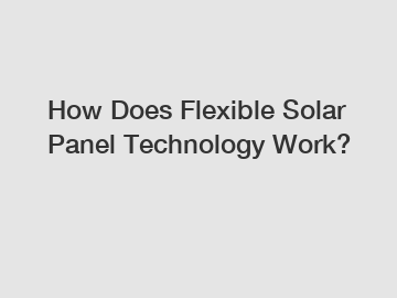 How Does Flexible Solar Panel Technology Work?