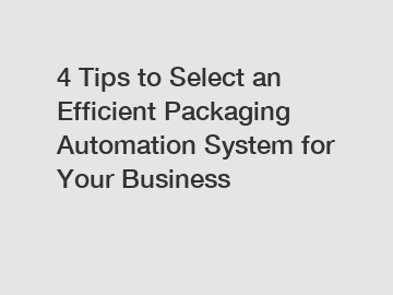 4 Tips to Select an Efficient Packaging Automation System for Your Business