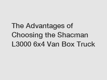 The Advantages of Choosing the Shacman L3000 6x4 Van Box Truck