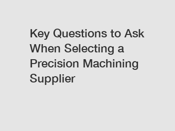 Key Questions to Ask When Selecting a Precision Machining Supplier