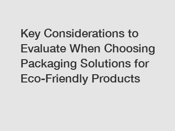 Key Considerations to Evaluate When Choosing Packaging Solutions for Eco-Friendly Products