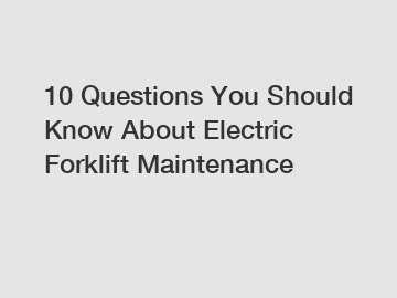 10 Questions You Should Know About Electric Forklift Maintenance