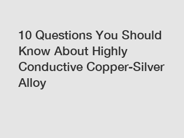 10 Questions You Should Know About Highly Conductive Copper-Silver Alloy