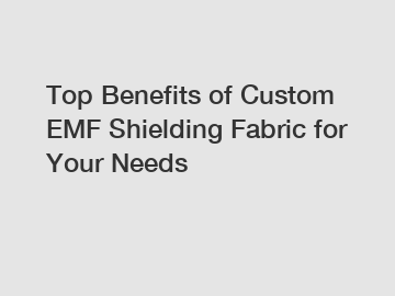 Top Benefits of Custom EMF Shielding Fabric for Your Needs