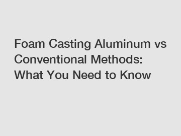 Foam Casting Aluminum vs Conventional Methods: What You Need to Know