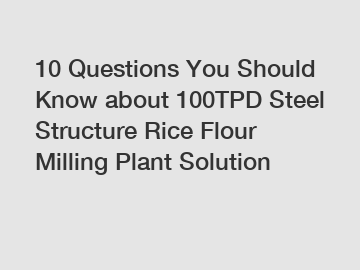 10 Questions You Should Know about 100TPD Steel Structure Rice Flour Milling Plant Solution