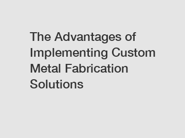 The Advantages of Implementing Custom Metal Fabrication Solutions