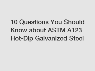 10 Questions You Should Know about ASTM A123 Hot-Dip Galvanized Steel