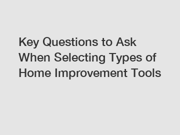 Key Questions to Ask When Selecting Types of Home Improvement Tools