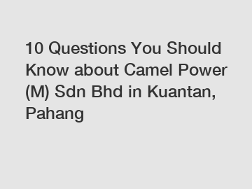 10 Questions You Should Know about Camel Power (M) Sdn Bhd in Kuantan, Pahang