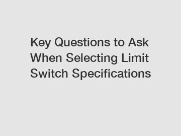 Key Questions to Ask When Selecting Limit Switch Specifications