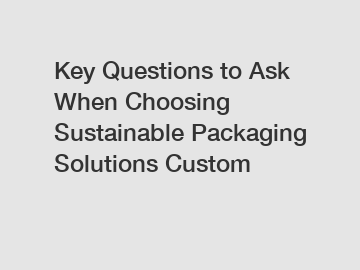 Key Questions to Ask When Choosing Sustainable Packaging Solutions Custom