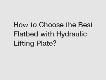 How to Choose the Best Flatbed with Hydraulic Lifting Plate?