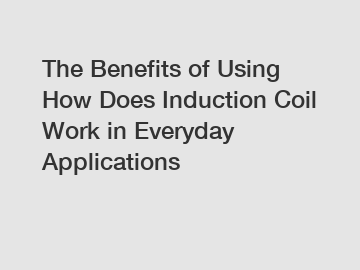 The Benefits of Using How Does Induction Coil Work in Everyday Applications