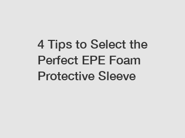4 Tips to Select the Perfect EPE Foam Protective Sleeve