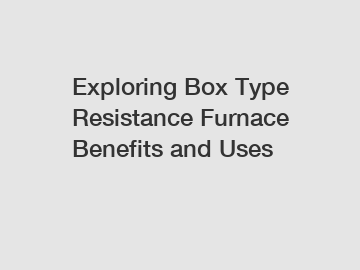 Exploring Box Type Resistance Furnace Benefits and Uses