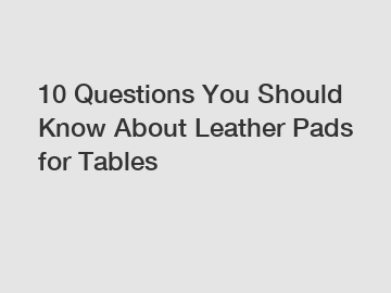 10 Questions You Should Know About Leather Pads for Tables